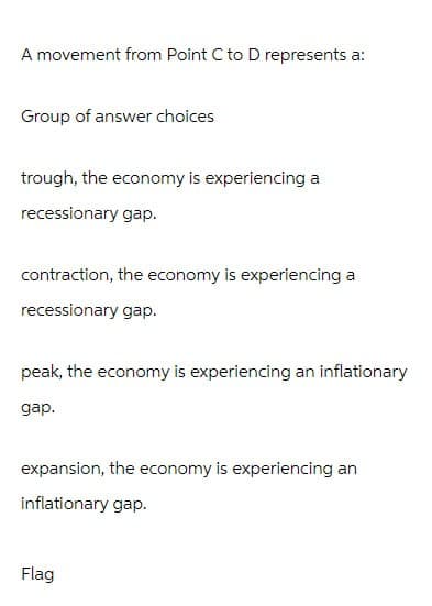 A movement from Point C to D represents a:
Group of answer choices
trough, the economy is experiencing a
recessionary gap.
contraction, the economy is experiencing a
recessionary gap.
peak, the economy is experiencing an inflationary
gap.
expansion, the economy is experiencing an
inflationary gap.
Flag