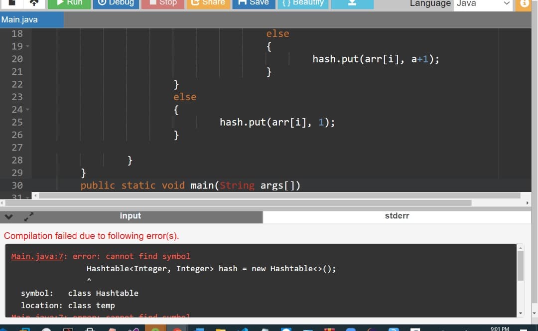 O Debug
I Stop
C Share
H Save
{} Beautiry
Language Java
Run
Main.java
18
else
19
{
20
hash.put(arr[i], a+1);
21
}
22
}
23
else
24
{
25
hash.put(arr[i], 1);
26
27
28
29
30
public static void main(String args[])
31
input
stderr
Compilation failed due to following error(s).
Main.java:7: error: cannot find symbol
Hashtable<Integer, Integer> hash = new Hashtable<>();
symbol:
class Hashtable
location: class temp
9:01 PM
