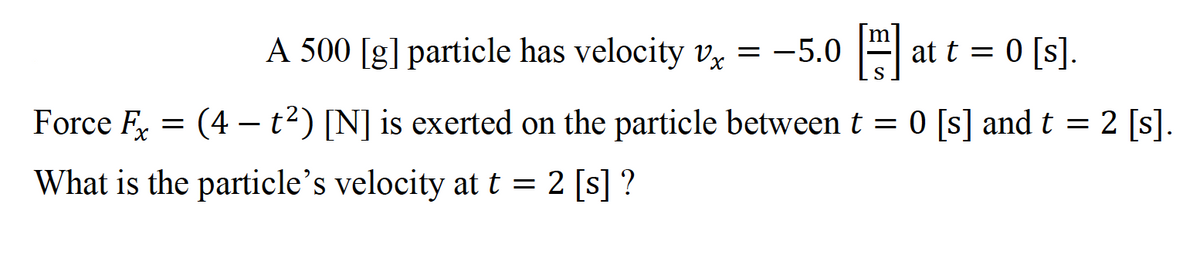 A 500 [g] particle has velocity v, = -5.0
-
at t = 0 [s].
S
Force F = (4 – t2) [N] is exerted on the particle between t = 0 [s] and t =
2 [s].
What is the particle's velocity at t = 2 [s] ?
