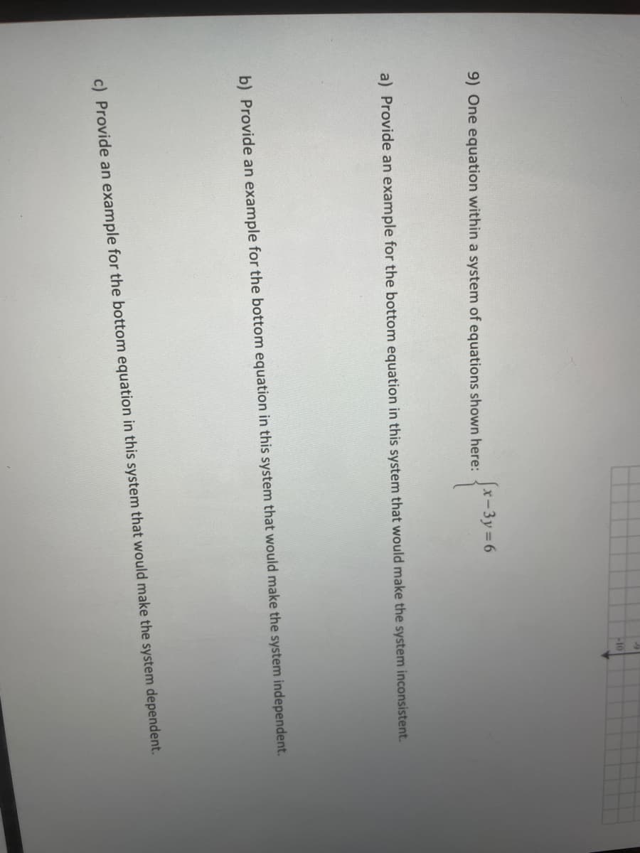 10
9) One equation within a system of equations shown here:
(x-3y 6
a) Provide an example for the bottom equation in this system that would make the system inconsistent.
b) Provide an example for the bottom equation in this system that would make the system independent.
c) Provide an example for the bottom equation in this system that would make the system dependent.
