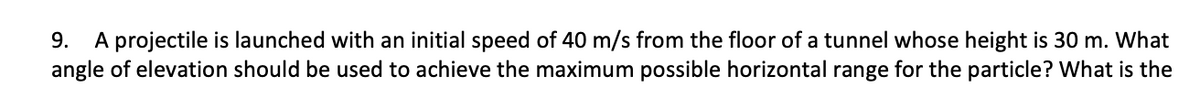 9. A projectile is launched with an initial speed of 40 m/s from the floor of a tunnel whose height is 30 m. What
angle of elevation should be used to achieve the maximum possible horizontal range for the particle? What is the
