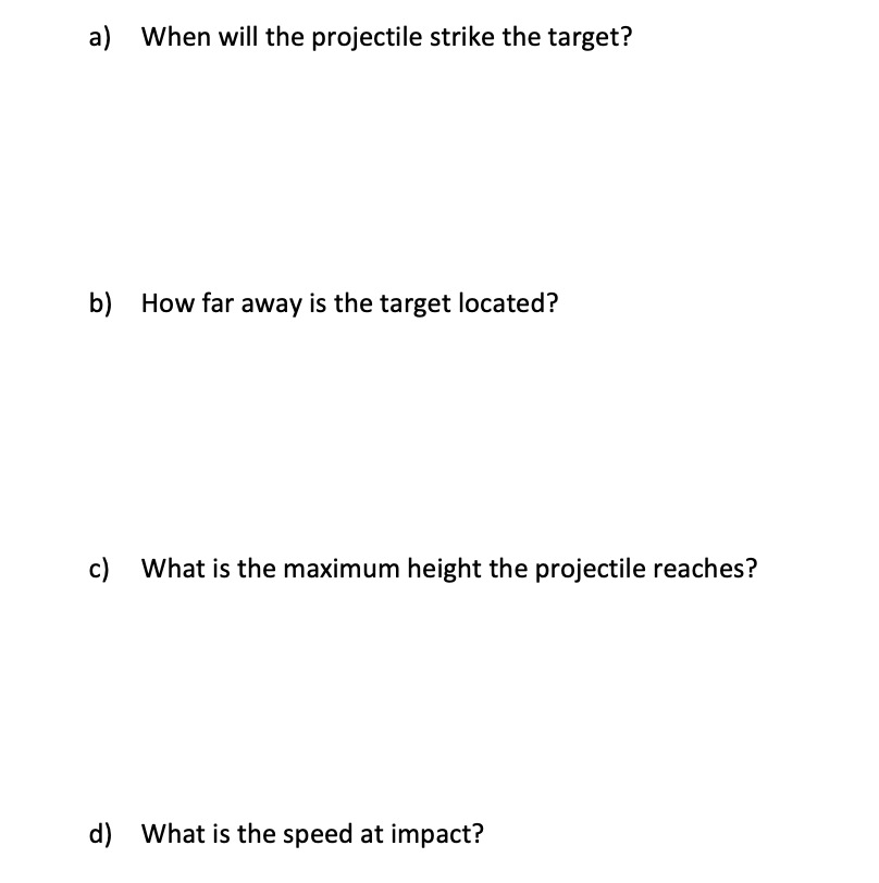 a) When will the projectile strike the target?
b) How far away is the target located?
c) What is the maximum height the projectile reaches?
d) What is the speed at impact?
