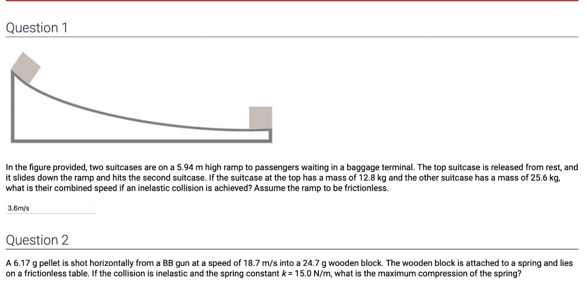 Question 1
In the figure provided, two suitcases are on a 5.94 m high ramp to passengers waiting in a baggage terminal. The top suitcase is released from rest, and
it slides down the ramp and hits the second suitcase. If the suitcase at the top has a mass of 12.8 kg and the other suitcase has a mass of 25.6 kg,
what is their combined speed if an inelastic collision is achieved? Assume the ramp to be frictionless.
3.6m/s
Question 2
A 6.17 g pellet is shot horizontally from a BB gun at a speed of 18.7 m/s into a 24.7 g wooden block. The wooden block is attached to a spring and lies
on a frictionless table. If the collision is inelastic and the spring constant k = 15.0 N/m, what is the maximum compression of the spring?