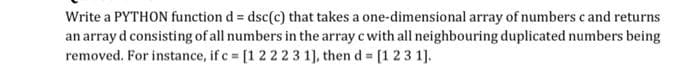 Write a PYTHON function d = dsc(c) that takes a one-dimensional array of numbers c and returns
an array d consisting of all numbers in the array c with all neighbouring duplicated numbers being
removed. For instance, if c [1 222 3 1), then d [1 23 1].
