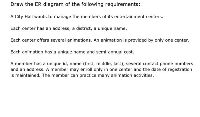 Draw the ER diagram of the following requirements:
A City Hall wants to manage the members of its entertainment centers.
Each center has an address, a district, a unique name.
Each center offers several animations. An animation is provided by only one center.
Each animation has a unique name and semi-annual cost.
A member has a unique id, name (first, middle, last), several contact phone numbers
and an address. A member may enroll only in one center and the date of registration
is maintained. The member can practice many animation activities.
