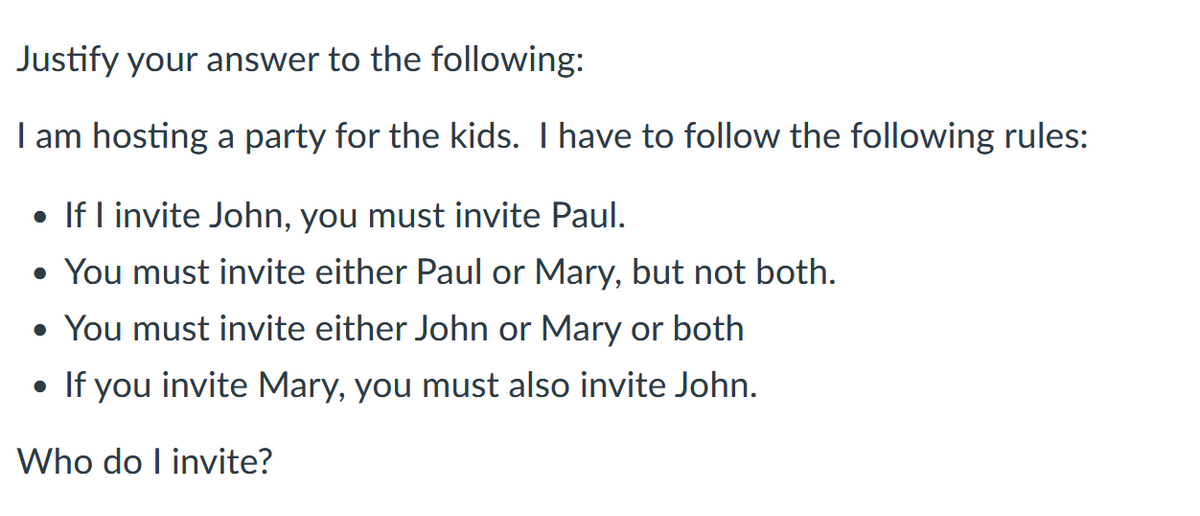 Justify your answer to the following:
I am hosting a party for the kids. I have to follow the following rules:
• If I invite John, you must invite Paul.
• You must invite either Paul or Mary, but not both.
• You must invite either John or Mary or both
• If you invite Mary, you must also invite John.
Who do I invite?
