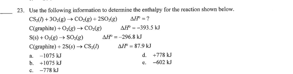 23. Use the following information to determine the enthalpy for the reaction shown below.
CS»(I) + 302(g)
CO2(g) + 2SO2(g)
AH = ?
>
C(graphite) + O2(g) → CO2(g)
AH = -393.5 kJ
S(s) + O2(g) → SO2(g)
AH° = -296.8 kJ
C(graphite) + 2S(s) → CS2(1)
AH = 87.9 kJ
а.
-1075 kJ
d. +778 kJ
b.
+1075 kJ
-602 kJ
е.
с.
-778 kJ
