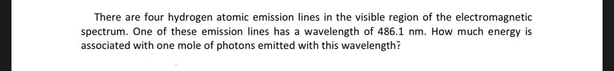 There are four hydrogen atomic emission lines in the visible region of the electromagnetic
spectrum. One of these emission lines has a wavelength of 486.1 nm. How much energy is
associated with one mole of photons emitted with this wavelength?
