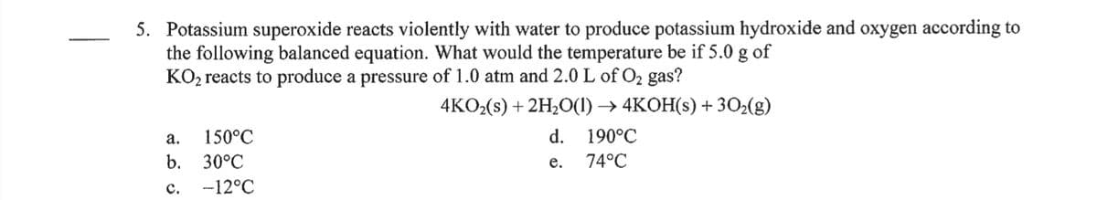 5. Potassium superoxide reacts violently with water to produce potassium hydroxide and oxygen according to
the following balanced equation. What would the temperature be if 5.0 g of
KO2 reacts to produce a pressure of 1.0 atm and 2.0 L of O2 gas?
4KO2(s) + 2H,О) -> 4KОН(S) + 30-(g)
а.
150°C
d.
190°C
b. 30°C
е.
74°C
с.
-12°C
