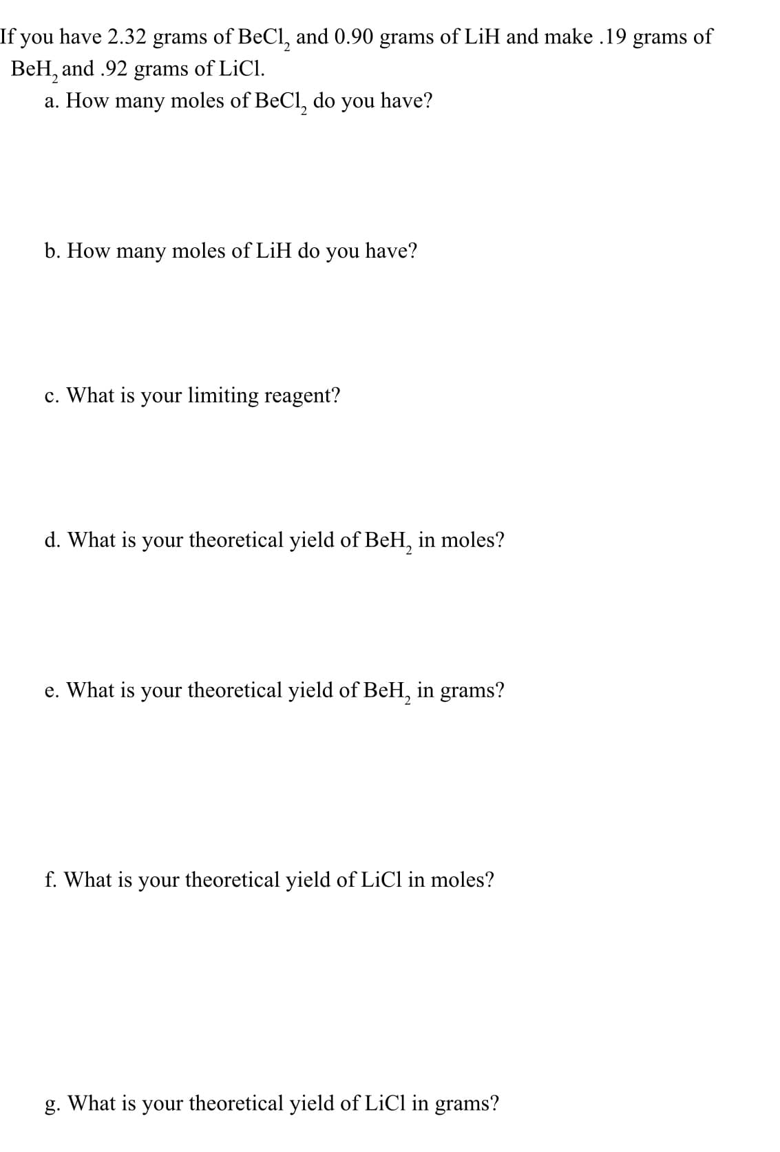 **Chemical Equilibrium and Yield Calculations**

Given the data:

- 2.32 grams of Beryllium Chloride (BeCl\(_2\))
- 0.90 grams of Lithium Hydride (LiH)
- Products are 0.19 grams of Beryllium Hydride (BeH\(_2\)) and 0.92 grams of Lithium Chloride (LiCl)

Answer the following questions:

1. **How many moles of BeCl\(_2\) do you have?**
   \[ \text{Moles of BeCl}_2 = \frac{\text{Grams of BeCl}_2}{\text{Molar Mass of BeCl}_2} \]

2. **How many moles of LiH do you have?**
   \[ \text{Moles of LiH} = \frac{\text{Grams of LiH}}{\text{Molar Mass of LiH}} \]

3. **What is your limiting reagent?**
   - Determine which of the reactants is consumed first in the reaction by comparing the mole ratios.

4. **What is your theoretical yield of BeH\(_2\) in moles?**
   \[ \text{Theoretical Yield (moles)} = \text{Moles of Limiting Reagent} \times \frac{\text{Coefficient of BeH}_2 \text{ in balanced equation}}{\text{Coefficient of Limiting Reagent}} \]

5. **What is your theoretical yield of BeH\(_2\) in grams?**
   \[ \text{Theoretical Yield (grams)} = \text{Theoretical Yield (moles)} \times \text{Molar Mass of BeH}_2 \]

6. **What is your theoretical yield of LiCl in moles?**
   \[ \text{Theoretical Yield (moles)} = \text{Moles of Limiting Reagent} \times \frac{\text{Coefficient of LiCl in balanced equation}}{\text{Coefficient of Limiting Reagent}} \]

7. **What is your theoretical yield of LiCl in grams?**
   \[ \text{Theoretical Yield (grams)} = \text{Theoretical Yield (moles)} \times \text{Molar Mass of LiCl} \]

Use the molar masses for the calculations:

- BeCl