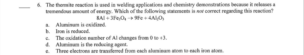 6. The thermite reaction is used in welding applications and chemistry demonstrations because it releases a
tremendous amount of energy. Which of the following statements is not correct regarding this reaction?
8Al + 3Fe;04 → 9Fe + 4Al,O3
а.
Aluminum is oxidized.
b. Iron is reduced.
The oxidation number of Al changes from 0 to +3.
d. Aluminum is the reducing agent.
Three electrons are transferred from each aluminum atom to each iron atom.
с.
е.
