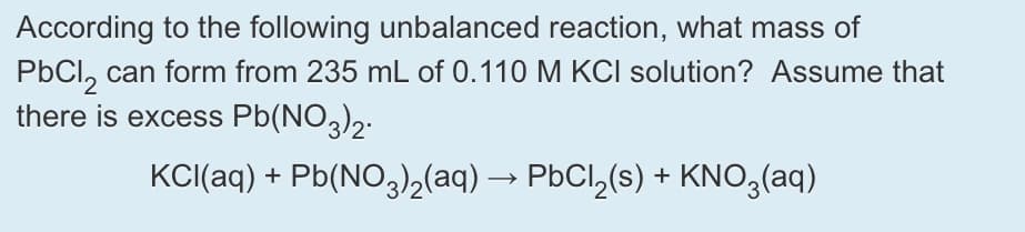 According to the following unbalanced reaction, what mass of
PbCl, can form from 235 mL of 0.110 M KCI solution? Assume that
there is excess Pb(NO,)2.
KCI(aq) + Pb(NO,(aq) → PbCl,(s) + KNO3(aq)
