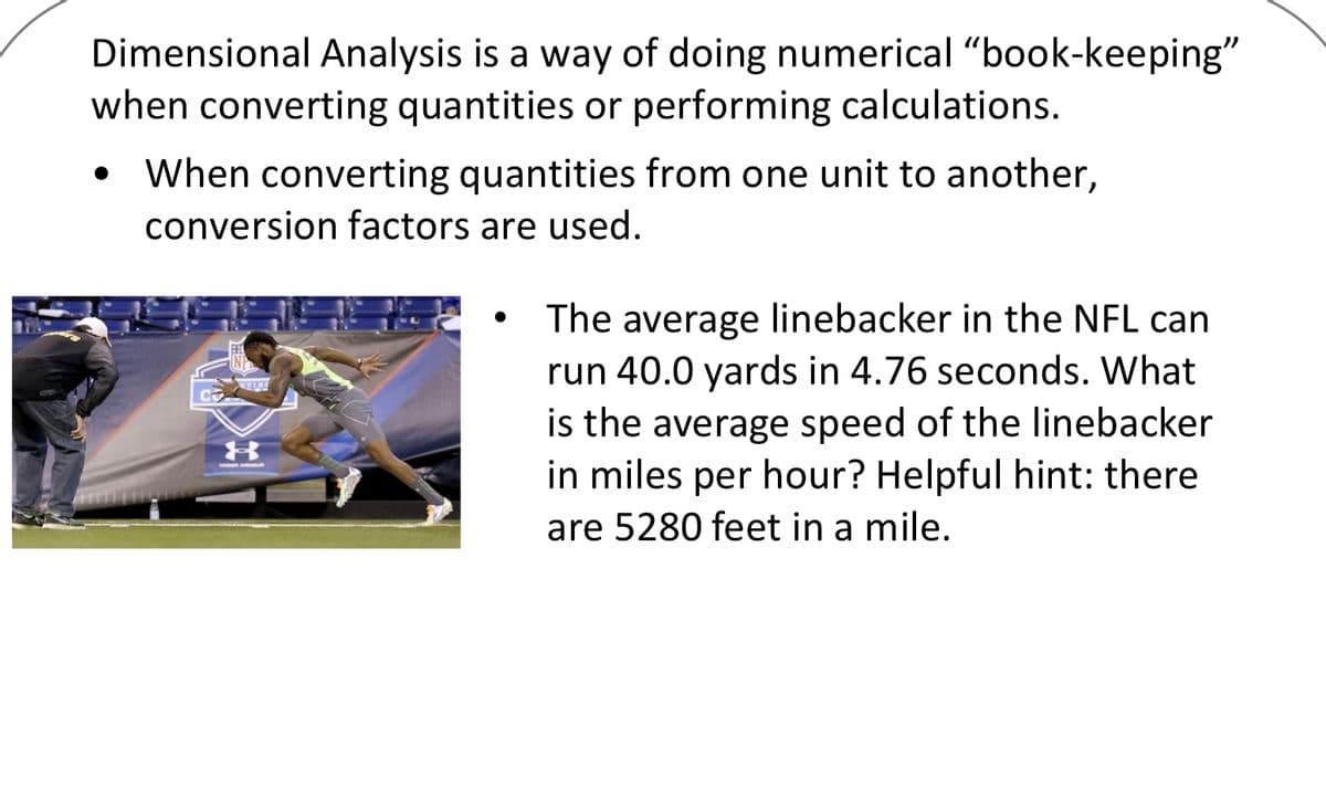 Dimensional Analysis is a way of doing numerical "book-keeping"
when converting quantities or performing calculations.
When converting quantities from one unit to another,
conversion factors are used.
The average linebacker in the NFL can
run 40.0 yards in 4.76 seconds. What
is the average speed of the linebacker
in miles per hour? Helpful hint: there
are 5280 feet in a mile.
