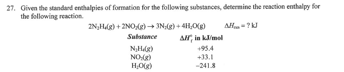 27. Given the standard enthalpies of formation for the following substances, determine the reaction enthalpy for
the following reaction.
2N2H(g) + 2NO2(g) → 3N2(g) + 4H2O(g)
AHxn = ? kJ
%3D
Substance
AH, in kJ/mol
N2H4(g)
NO2(g)
H;O(g)
+95.4
+33.1
-241.8
