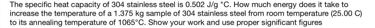 The specific heat capacity of 304 stainless steel is 0.502 J/g "C. How much energy does it take to
increase the temperature of a 1.375 kg sample of 304 stainless steel from room temperature (25.00 C)
to its annealing temperature of 1065°C. Show your work and use proper significant figures
