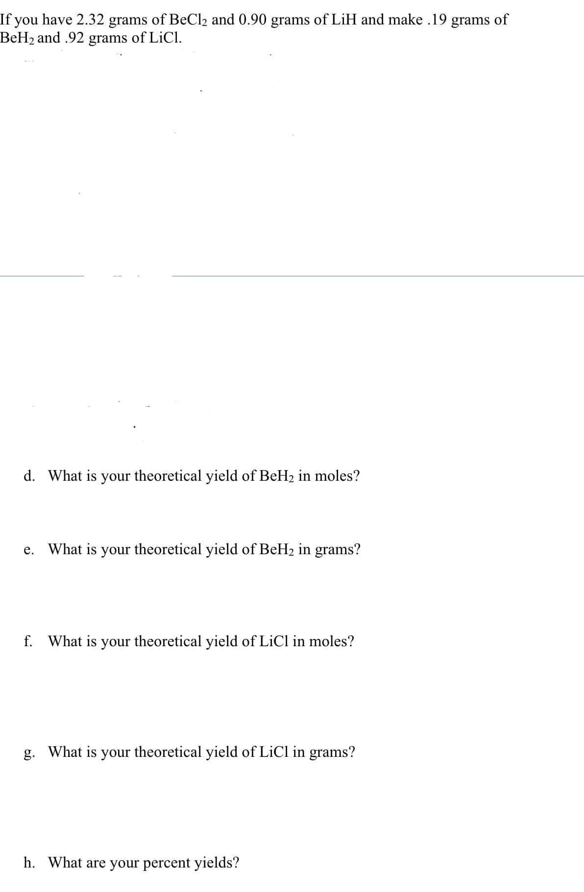 If you have 2.32 grams of BeCl₂ and 0.90 grams of LiH and make .19 grams of
BeH₂ and .92 grams of LiCl.
d. What is your theoretical yield of BeH₂ in moles?
e. What is your theoretical yield of BeH₂ in grams?
f. What is your theoretical yield of LiCl in moles?
g. What is your theoretical yield of LiCl in grams?
h. What are your percent yields?