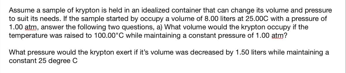 Assume a sample of krypton is held in an idealized container that can change its volume and pressure
to suit its needs. If the sample started by occupy a volume of 8.00 liters at 25.00C with a pressure of
1.00 atm, answer the following two questions, a) What volume would the krypton occupy if the
temperature was raised to 100.00"C while maintaining a constant pressure of 1.00 atm?
What pressure would the krypton exert if it's volume was decreased by 1.50 liters while maintaining a
constant 25 degree C
