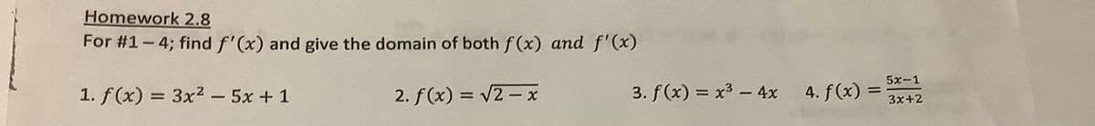 Homework 2.8
For #1-4; find f'(x) and give the domain of both f(x) and f'(x)
1. f(x) = 3x² - 5x + 1
2. f(x) = √2-x
3. f(x) = x³ - 4x
4. f(x) =
5x-1
3x+2