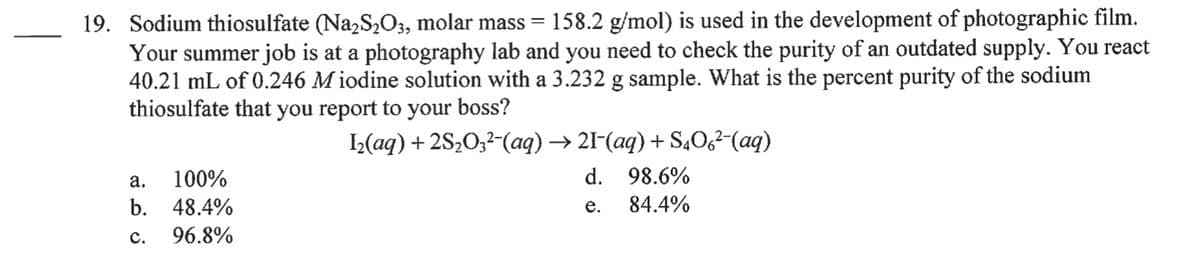 19. Sodium thiosulfate (Na,S,O3, molar mass = 158.2 g/mol) is used in the development of photographic film.
Your summer job is at a photography lab and you need to check the purity of an outdated supply. You react
40.21 mL of 0.246 M iodine solution with a 3.232 g sample. What is the percent purity of the sodium
thiosulfate that you report to your boss?
L(aq) + 2S20;2-(aq) → 21-(aq) + S,0,²-(aq)
а.
100%
d. 98.6%
b. 48.4%
е.
84.4%
с.
96.8%
