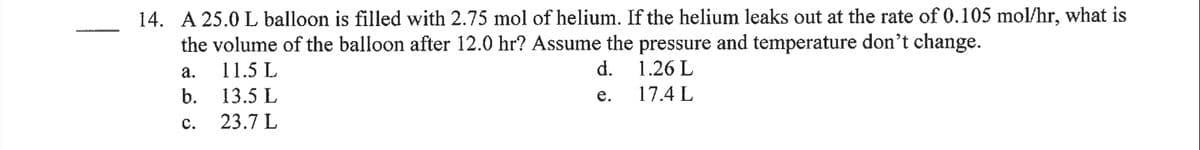 14. A 25.0 L balloon is filled with 2.75 mol of helium. If the helium leaks out at the rate of 0.105 mol/hr, what is
the volume of the balloon after 12.0 hr? Assume the pressure and temperature don't change.
а.
11.5 L
d.
1.26 L
b. 13.5 L
е.
17.4 L
с.
23.7 L
