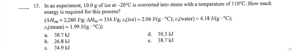 15. In an experiment, 10.0 g of ice at -20°C is converted into steam with a temperature of 110°C. How much
energy is required for this process?
(AHvap = 2,260 J/g; AHfus = 334 J/g; c,(ice) = 2.06 J/(g °C); c(water) = 4.18 J/(g · °C);
c:(steam) = 1.99 J/(g · °C))
а.
30.7 kJ
d.
30.3 kJ
b. 26.8 kJ
38.7 kJ
е.
с.
34.9 kJ
