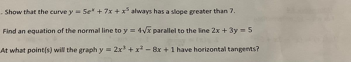 .. Show that the curve y = 5ex + 7x + x5 always has a slope greater than 7.
Find an equation of the normal line to y = 4√x parallel to the line 2x + 3y = 5
2x³ + x² - 8x + 1 have horizontal tangents?
At what point(s) will the graph y
=