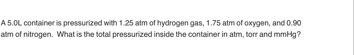 A 5.0L container is pressurized with 1.25 atm of hydrogen gas, 1.75 atm of oxygen, and 0.90
atm of nitrogen. What is the total pressurized inside the container in atm, torr and mmHg?