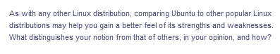 As with any other Linux distribution, comparing Ubuntu to other popular Linux
distributions may help you gain a better feel of its strengths and weaknesses.
What distinguishes your notion from that of others, in your opinion, and how?