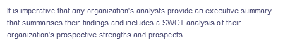 It is imperative that any organization's analysts provide an executive summary
that summarises their findings and includes a SWOT analysis of their
organization's prospective strengths and prospects.