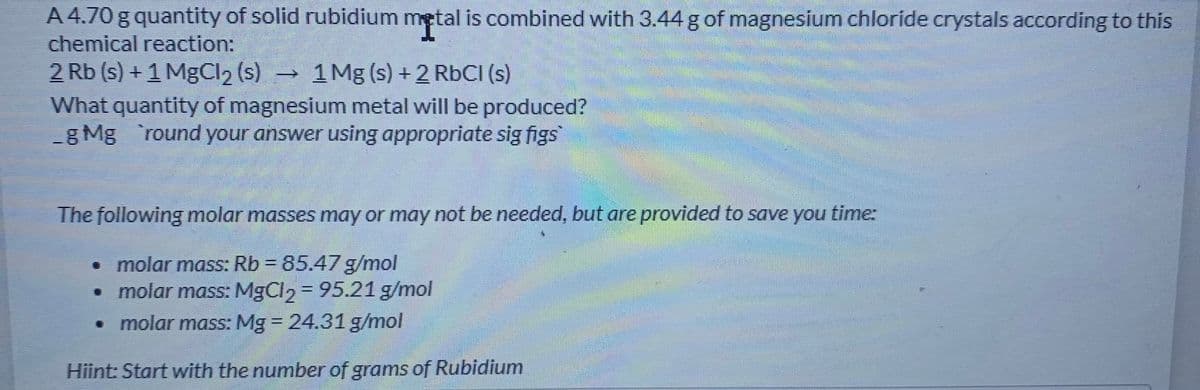 A 4.70 g quantity of solid rubidium metal is combined with 3.44 g of magnesium chloride crystals according to this
chemical reaction:
2 Rb (s) + 1 MgCl2 (s)
What quantity of magnesium metal will be produced?
g Mg 'round your answer using appropriate sig figs
I.
1 Mg (s) + 2 RbCI (s)
The following molar masses may or may not be needed, but are provided to save you timer
• molar mass: Rb = 85.47 g/mol
• molar mass: MgCl, = 95.21 g/mol
• molar mass: Mg = 24.31 g/mol
%3D
Hiint: Start with the number of grams of Rubidium
