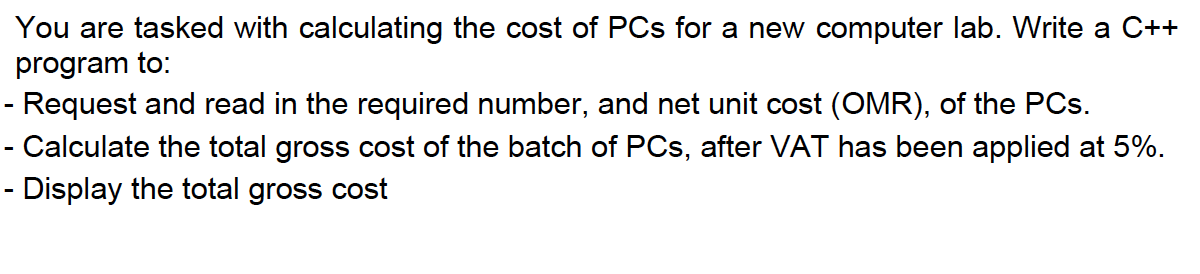 You are tasked with calculating the cost of PCs for a new computer lab. Write a C++
program to:
- Request and read in the required number, and net unit cost (OMR), of the PCs.
- Calculate the total gross cost of the batch of PCs, after VAT has been applied at 5%.
- Display the total gross cost
