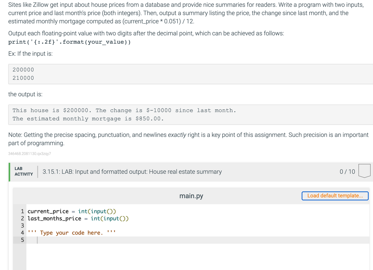 Sites like Zillow get input about house prices from a database and provide nice summaries for readers. Write a program with two inputs,
current price and last month's price (both integers). Then, output a summary listing the price, the change since last month, and the
estimated monthly mortgage computed as (current_price * 0.051) / 12.
Output each floating-point value with two digits after the decimal point, which can be achieved as follows:
print('{:.2f}'.format(your_value))
Ex: If the input is:
200000
210000
the output is:
This house is $200000. The change is $-10000 since last month.
The estimated monthly mortgage is $850.00.
Note: Getting the precise spacing, punctuation, and newlines exactly right is a key point of this assignment. Such precision is an important
part of programming.
346468.2081130.qx3zqy7
LAB
3.15.1: LAB: Input and formatted output: House real estate summary
0/ 10
АCTIVITY
main.py
Load default template...
1 current_price
2 last_months_price
int(input())
int(input())
3
4
Type your code here.
