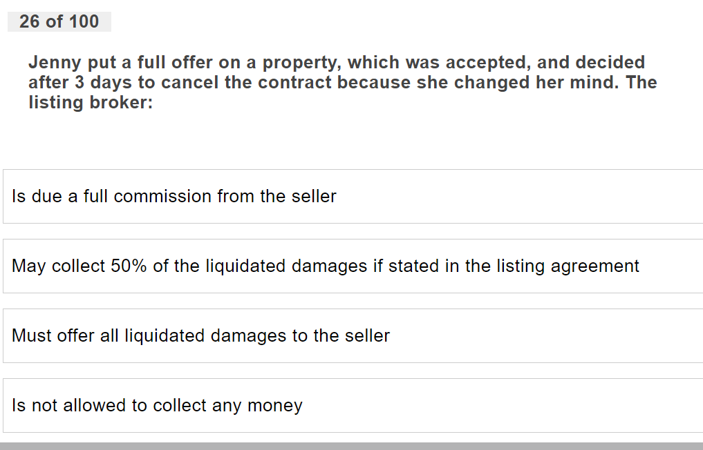 26 of 100
Jenny put a full offer on a property, which was accepted, and decided
after 3 days to cancel the contract because she changed her mind. The
listing broker:
Is due a full commission from the seller
May collect 50% of the liquidated damages if stated in the listing agreement
Must offer all liquidated damages to the seller
Is not allowed to collect any money