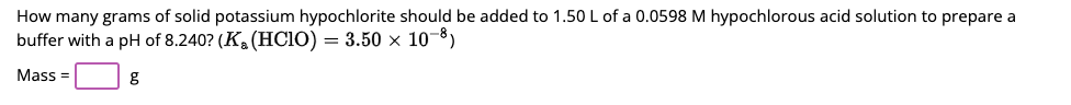 How many grams of solid potassium hypochlorite should be added to 1.50 L of a 0.0598 M hypochlorous acid solution to prepare a
buffer with a pH of 8.240? (K₂ (HClO) = 3.50 × 10-³)
Mass=
g