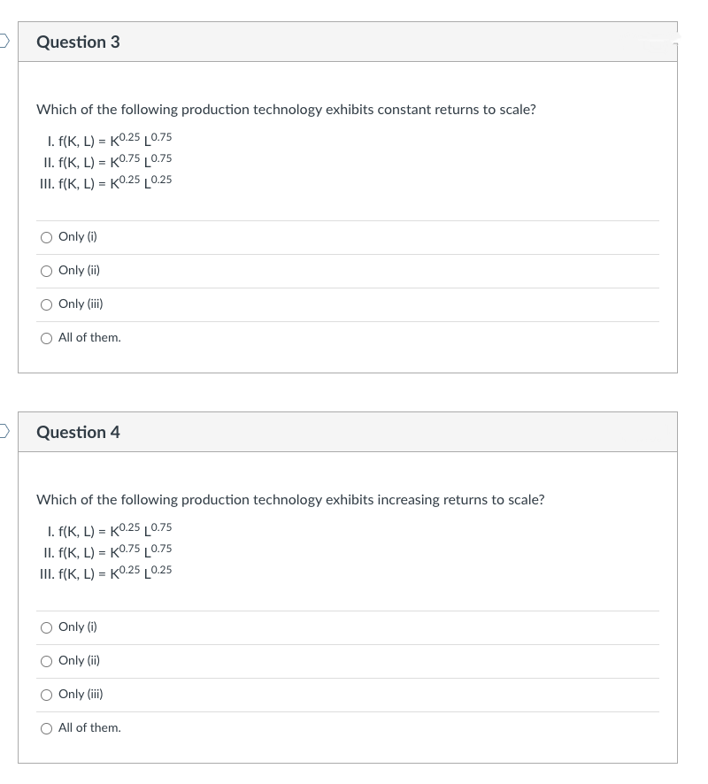 >
>
Question 3
Which of the following production technology exhibits constant returns to scale?
I. f(K, L)=K0.25 L0.75
II. f(K, L) = K0.75 0.75
III. f(K, L) = K0.25 0.25
Only (i)
Only (ii)
Only (iii)
All of them.
Question 4
Which of the following production technology exhibits increasing returns to scale?
I. f(K, L) = K0.25 L0.75
II. f(K, L) = K0.75 0.75
III. f(K, L) = K0.25 0.25
Only (i)
Only (ii)
Only (iii)
O All of them.