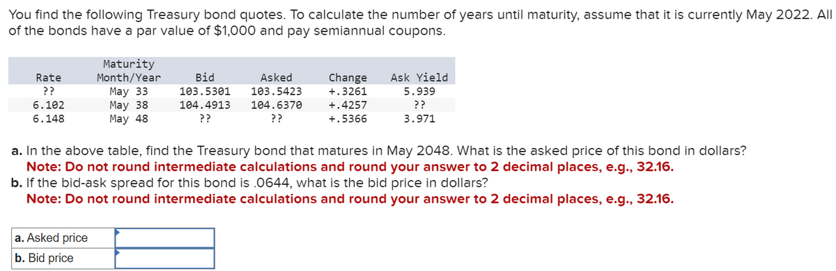 You find the following Treasury bond quotes. To calculate the number of years until maturity, assume that it is currently May 2022. All
of the bonds have a par value of $1,000 and pay semiannual coupons.
Maturity
Month/Year
Rate
??
6.102
May 33
May 38
6.148
May 48
Bid
103.5301
104.4913
??
Asked
103.5423
104.6370
??
+.3261
+.4257
+.5366
Change Ask Yield
5.939
??
3.971
a. In the above table, find the Treasury bond that matures in May 2048. What is the asked price of this bond in dollars?
Note: Do not round intermediate calculations and round your answer to 2 decimal places, e.g., 32.16.
b. If the bid-ask spread for this bond is .0644, what is the bid price in dollars?
Note: Do not round intermediate calculations and round your answer to 2 decimal places, e.g., 32.16.
a. Asked price
b. Bid price