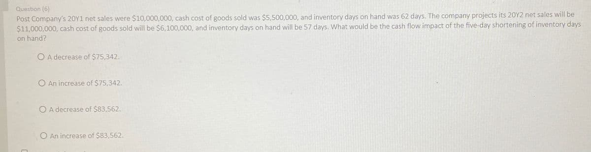 Question (6)
Post Company's 20Y1 net sales were $10,000,000, cash cost of goods sold was $5,500,000, and inventory days on hand was 62 days. The company projects its 20Y2 net sales will be
$11,000,000, cash cost of goods sold will be $6,100,000, and inventory days on hand will be 57 days. What would be the cash flow impact of the five-day shortening of inventory days
on hand?
OA decrease of $75,342.
O An increase of $75,342.
OA decrease of $83,562.
O An increase of $83,562.