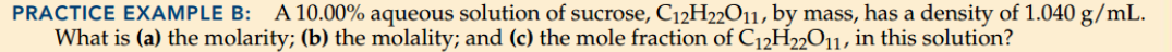 PRACTICE EXAMPLE B:
A 10.00% aqueous solution of sucrose, C12H22011, by mass, has a density of 1.040 g/mL.
What is (a) the molarity; (b) the molality; and (c) the mole fraction of C12H22O11, in this solution?
