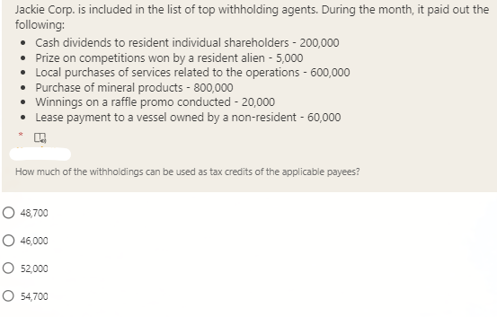 Jackie Corp. is included in the list of top withholding agents. During the month, it paid out the
following:
• Cash dividends to resident individual shareholders - 200,000
• Prize on competitions won by a resident alien - 5,000
• Local purchases of services related to the operations - 600,000
• Purchase of mineral products - 800,000
• Winnings on a raffle promo conducted - 20,000
• Lease payment to a vessel owned by a non-resident - 60,000
How much of the withholdings can be used as tax credits of the applicable payees?
O 48,700
O 46,000
O 52,000
O 54,700
