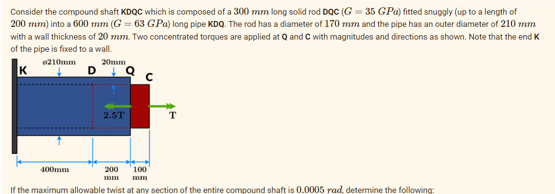 Consider the compound shaft KDQC which is composed of a 300 mm long solid rod DQC (G = 35 GPa) fitted snuggly (up to a length of
200 mm) into a 600 mm (G = 63 GPa) long pipe KDQ. The rod has a diameter of 170 mm and the pipe has an outer diameter of 210 mm
with a wall thickness of 20 mm. Two concentrated torques are applied at Q and C with magnitudes and directions as shown. Note that the end K
of the pipe is fixed to a wall.
ø210mm
20mm
C
2.5T
T
400mm
200
100
mm
mm
If the maximum allowable twist at any section of the entire compound shaft is 0.0005 rad, determine the following:
