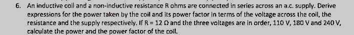 6. An inductive cail and a non-inductive resistance Rohms are connected in series across an a.c. supply. Derive
expressions for the power taken by the coil and its power factor in terms of the voltage across the coil, the
resistance and the supply respectively, If R = 12 0 and the three voltages are in order, 110 V, 180 V and 240 V,
calculate the power and the power factor of the coil.
