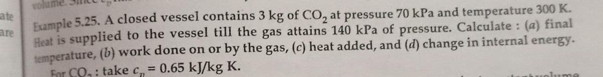 volume
ate
Frample 5.25. A closed vessel contains 3 kg of CO, at pressure 70 kPa and temperature 300 K.
Heat is supplied to the vessel till the gas attains 140 kPa of pressure. Calculate : (a) final
temperature, (b) work done on or by the gas, (c) heat added, and (d) change in internal energy.
For CO, : take c, = 0.65 kJ/kg K.
are
%3D
lume
