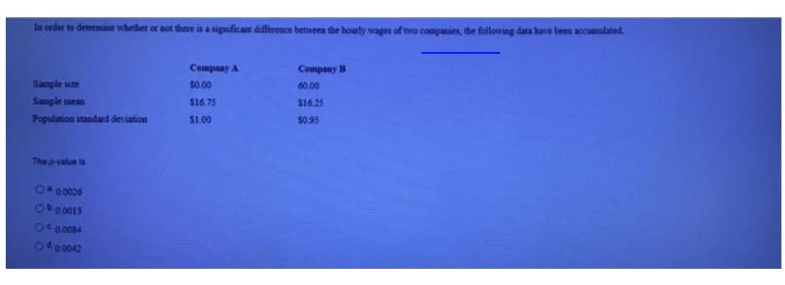 In ender to detmmne whether or not there is a significant differeace between the hourly wages of ewo conpanies, the following data have been accumulated.
Company A
Company B
Sample size
$0.00
60.00
Sanple mean
$16.75
$16.25
Population standard deviation
$1.00
$0.95
The pvalue is
6000826
1400013
O00084
1400042
