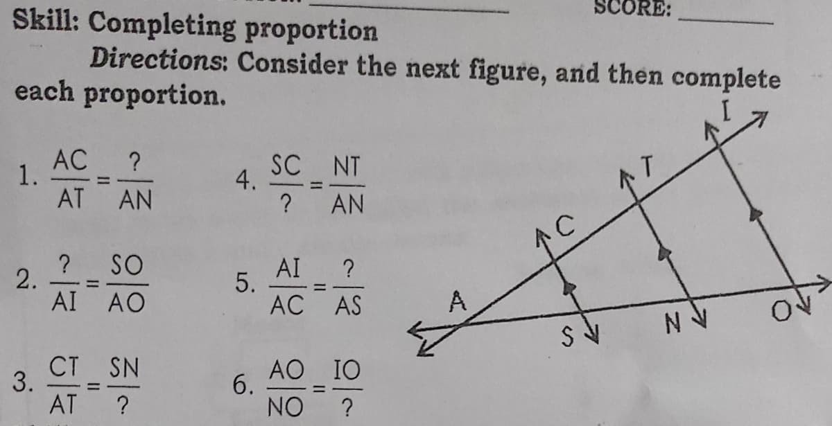 Skill: Completing proportion
Directions: Consider the next figure, and then complete
each proportion.
AC
1.
AT
?
SC NT
%3D
AN
个了
? AN
个C
? SO
AI ?
5.
AC AS
AI AO
A
3. C. SN
AO IO
6.
%3D
AT
?
NO
?
4.
2.
