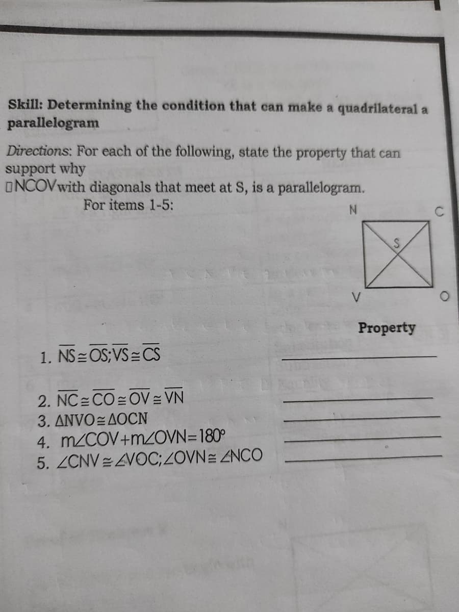 Skill: Determining the condition that can make a quadrilateral a
parallelogram
Directions: For each of the following, state the property that can
support why
ONCOVwith diagonals that meet at S, is a parallelogram.
For items 1-5:
V
Property
1. NS= OS;VS= CS
2. NC CO OV = VN
3. ANVO= AOCN
4. M2COV+M2OVN=180°
5. ZCNV=VOC;ZOVNE ZNCO
