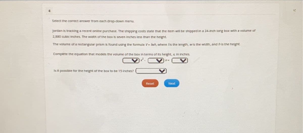 ### Volume of a Rectangular Prism

**Select the correct answer from each drop-down menu.**

Jordan is tracking a recent online purchase. The shipping costs state that the item will be shipped in a 24-inch long box with a volume of 2,880 cubic inches. The width of the box is seven inches less than the height.

The volume of a rectangular prism is found using the formula \( V = lwh \), where \( l \) is the length, \( w \) is the width, and \( h \) is the height.

**Complete the equation that models the volume of the box in terms of its height, \( x \), in inches.**

\[
24 \times (x - 7) \times x = 2880
\]

**Is it possible for the height of the box to be 15 inches?**

\[
15
\]

[Reset] [Next]

Explanation:
- The box has a length of 24 inches.
- \( x \) represents the height of the box in inches.
- The width of the box is \( x - 7 \).
- The equation \( 24 \times (x - 7) \times x = 2880 \) models the volume of the box.
- You need to determine if \( x = 15 \) satisfies this equation.