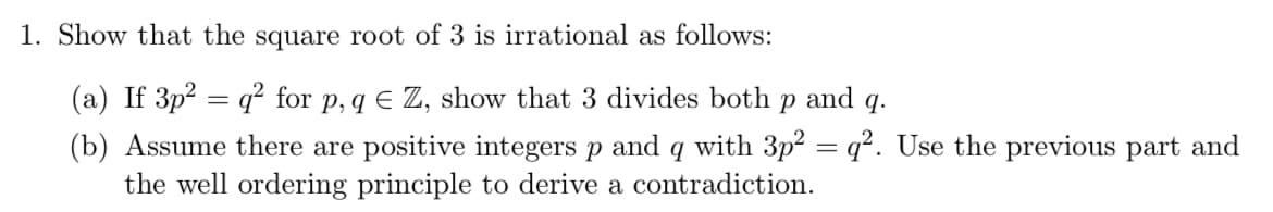 1. Show that the square root of 3 is irrational as follows:
(a) If 3p² = q² for p, q € Z, show that 3 divides both p and 9.
(b) Assume there are positive integers p and q with 3p² = q². Use the previous part and
the well ordering principle to derive a contradiction.