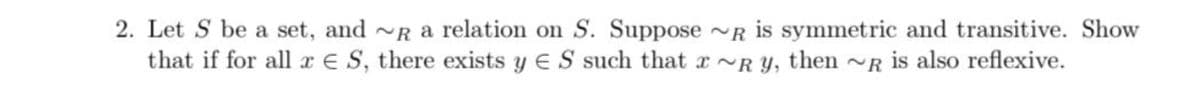 2. Let S be a set, and a relation on S. Suppose~R is symmetric and transitive. Show
that if for all x ES, there exists y ES such that Ry, then ~R is also reflexive.