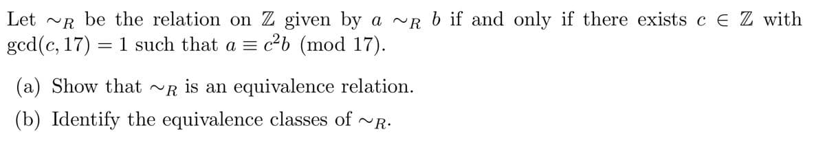 ~R
Let ~ be the relation on Z given by a ~R b if and only if there exists c E Z with
gcd (c, 17) = 1 such that a = c²b (mod 17).
(a) Show that ~R is an equivalence relation.
(b) Identify the equivalence classes of ~R.