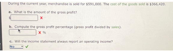 During the current year, merchandise is sold for $591,000. The cost of the goods sold is $366,420.
a. What is the amount of the gross profit?
X
b. Compute the gross profit percentage (gross profit divided by sales).
X %
c. Will the income statement always report an operating income?
No